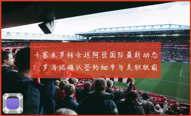 卡塞米罗转会迈阿密国际最新动态:罗马诺确认签约细节与美职联前景分析