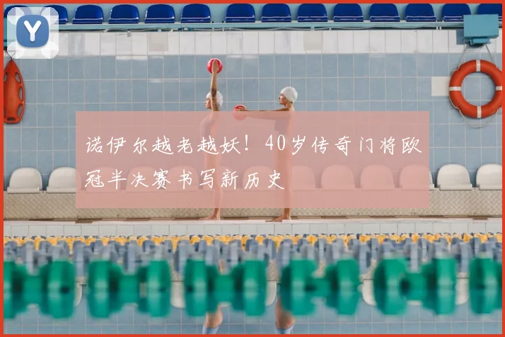 诺伊尔越老越妖!40岁传奇门将欧冠半决赛书写新历史