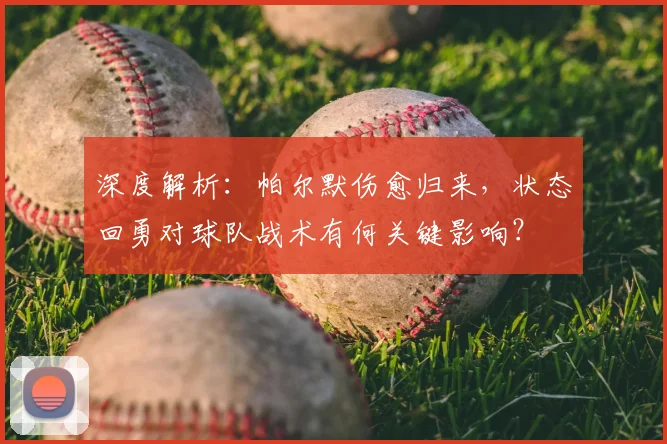深度解析:帕尔默伤愈归来,状态回勇对球队战术有何关键影响?