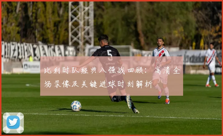 比利时队经典八强战回顾:高清全场录像及关键进球时刻解析