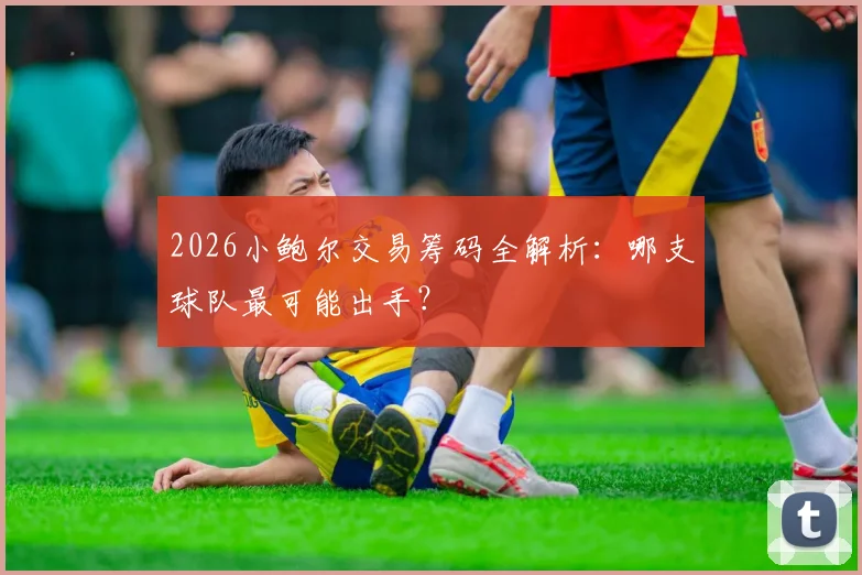 2026小鲍尔交易筹码全解析:哪支球队最可能出手?