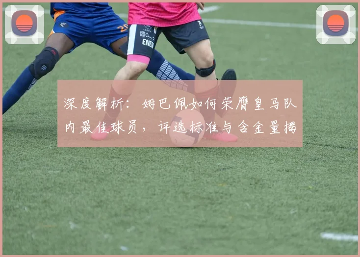 深度解析:姆巴佩如何荣膺皇马队内最佳球员,评选标准与含金量揭秘