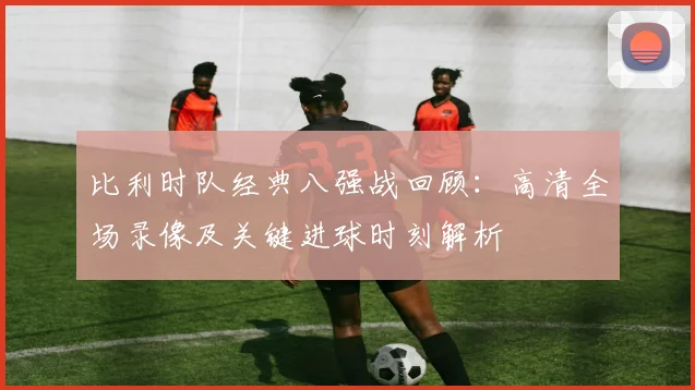 比利时队经典八强战回顾:高清全场录像及关键进球时刻解析