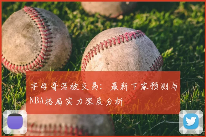 字母哥若被交易:最新下家预测与NBA格局实力深度分析